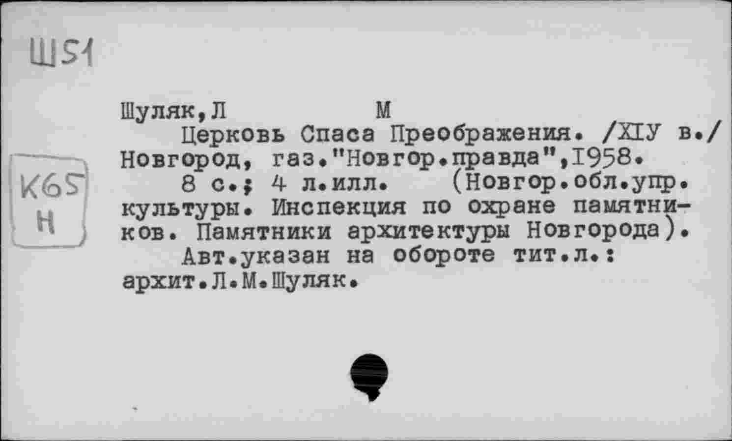 ﻿шя
Шуляк,Л	М
Церковь Спаса Преображения. /ХЕУ в./ Новгород, газ.’’Новгор.правда”, 1958*
8 с.; 4 л.илл. (новгор.обл.упр. культуры. Инспекция по охране памятников. Памятники архитектуры Новгорода).
Авт.указан на обороте тит.л.s архит.Л•М.Шуляк•